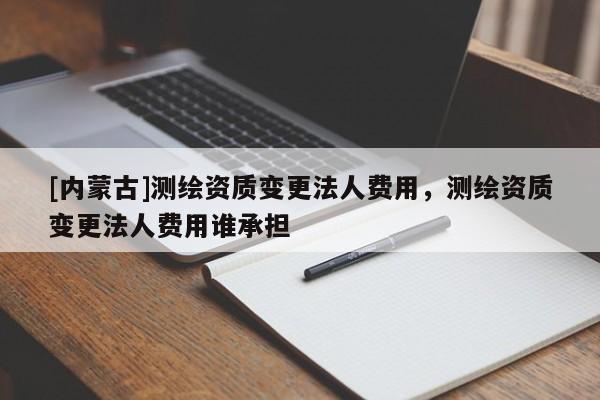 [內(nèi)蒙古]測(cè)繪資質(zhì)變更法人費(fèi)用，測(cè)繪資質(zhì)變更法人費(fèi)用誰承擔(dān)