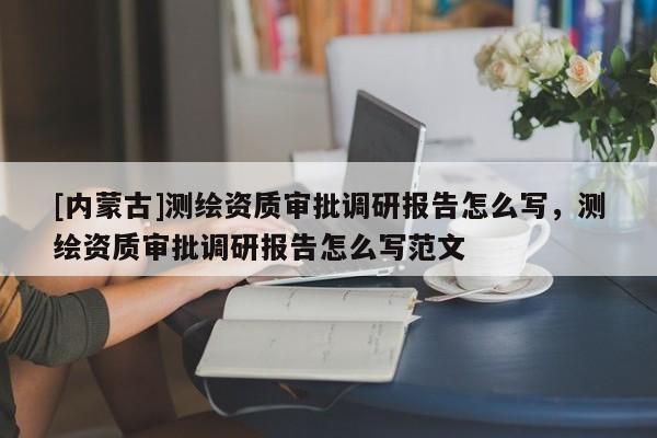 [內(nèi)蒙古]測繪資質(zhì)審批調(diào)研報告怎么寫，測繪資質(zhì)審批調(diào)研報告怎么寫范文