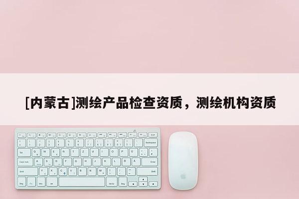 [內(nèi)蒙古]測繪產(chǎn)品檢查資質(zhì)，測繪機構(gòu)資質(zhì)