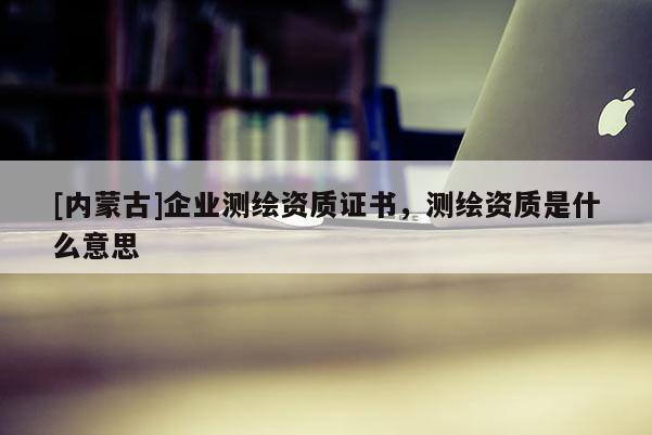 [內(nèi)蒙古]企業(yè)測繪資質(zhì)證書，測繪資質(zhì)是什么意思