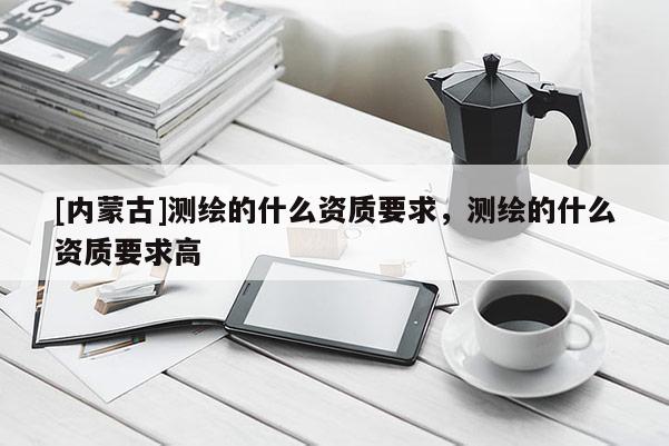 [內(nèi)蒙古]測繪的什么資質(zhì)要求，測繪的什么資質(zhì)要求高