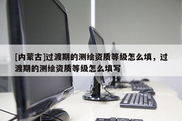 [內蒙古]過渡期的測繪資質等級怎么填，過渡期的測繪資質等級怎么填寫