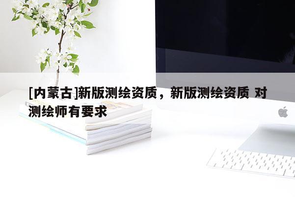 [內蒙古]新版測繪資質，新版測繪資質 對測繪師有要求