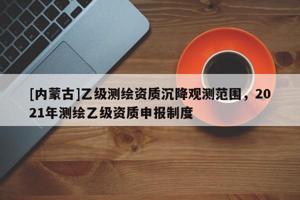 [內(nèi)蒙古]乙級測繪資質(zhì)沉降觀測范圍，2021年測繪乙級資質(zhì)申報(bào)制度