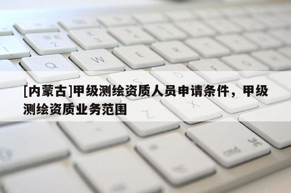 [內(nèi)蒙古]甲級(jí)測(cè)繪資質(zhì)人員申請(qǐng)條件，甲級(jí)測(cè)繪資質(zhì)業(yè)務(wù)范圍