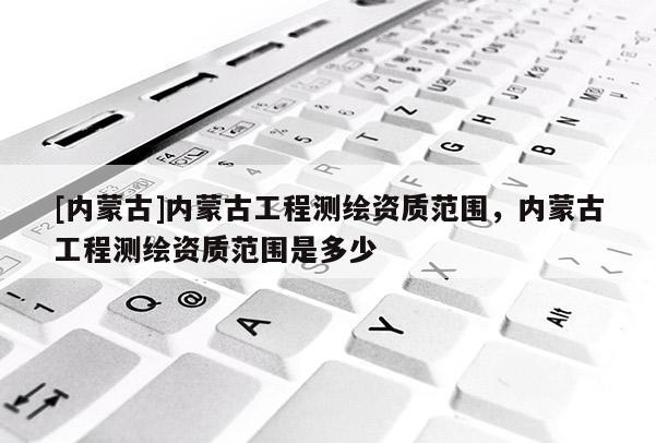 [內蒙古]內蒙古工程測繪資質范圍，內蒙古工程測繪資質范圍是多少