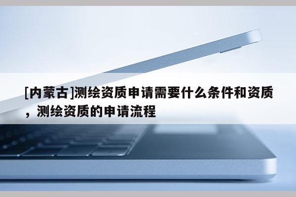 [內蒙古]測繪資質申請需要什么條件和資質，測繪資質的申請流程