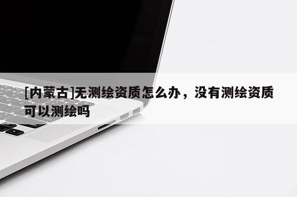 [內蒙古]無測繪資質怎么辦，沒有測繪資質可以測繪嗎