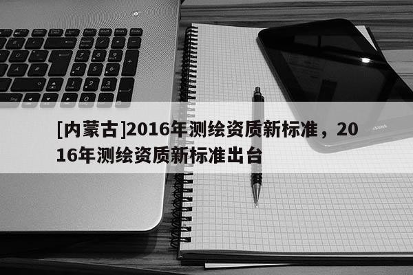 [內(nèi)蒙古]2016年測(cè)繪資質(zhì)新標(biāo)準(zhǔn)，2016年測(cè)繪資質(zhì)新標(biāo)準(zhǔn)出臺(tái)