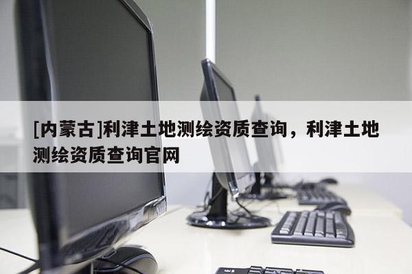 [內(nèi)蒙古]利津土地測(cè)繪資質(zhì)查詢，利津土地測(cè)繪資質(zhì)查詢官網(wǎng)