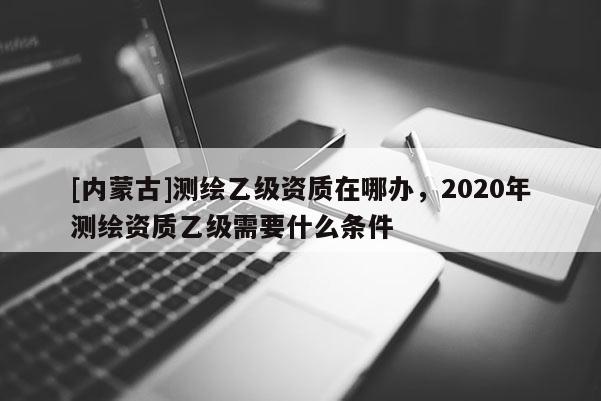 [內蒙古]測繪乙級資質在哪辦，2020年測繪資質乙級需要什么條件
