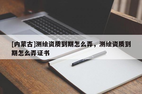 [內蒙古]測繪資質到期怎么弄，測繪資質到期怎么弄證書