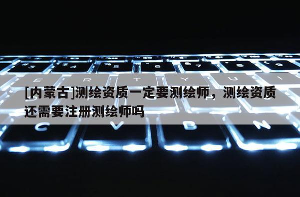 [內蒙古]測繪資質一定要測繪師，測繪資質還需要注冊測繪師嗎