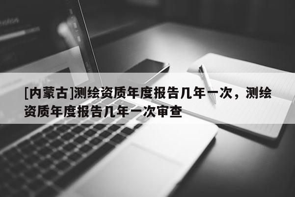 [內蒙古]測繪資質年度報告幾年一次，測繪資質年度報告幾年一次審查