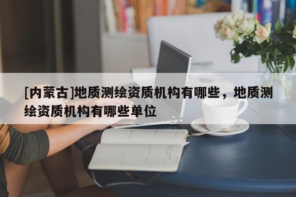 [內蒙古]地質測繪資質機構有哪些，地質測繪資質機構有哪些單位