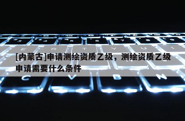 [內蒙古]申請測繪資質乙級，測繪資質乙級申請需要什么條件