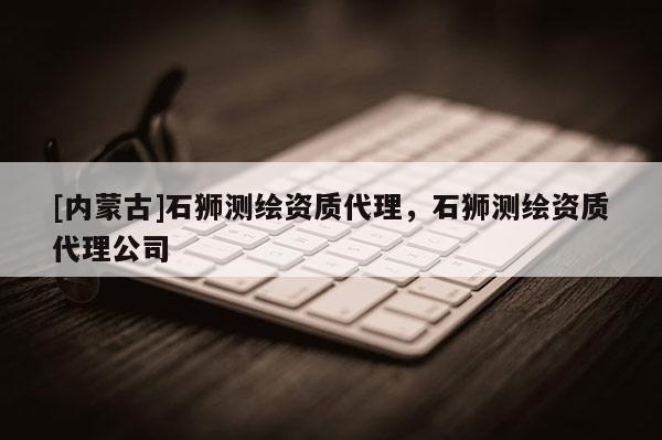 [內蒙古]石獅測繪資質代理，石獅測繪資質代理公司