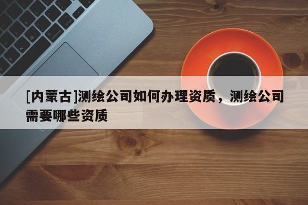 [內蒙古]測繪公司如何辦理資質，測繪公司需要哪些資質