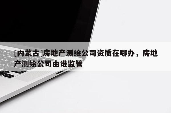 [內蒙古]房地產測繪公司資質在哪辦，房地產測繪公司由誰監管