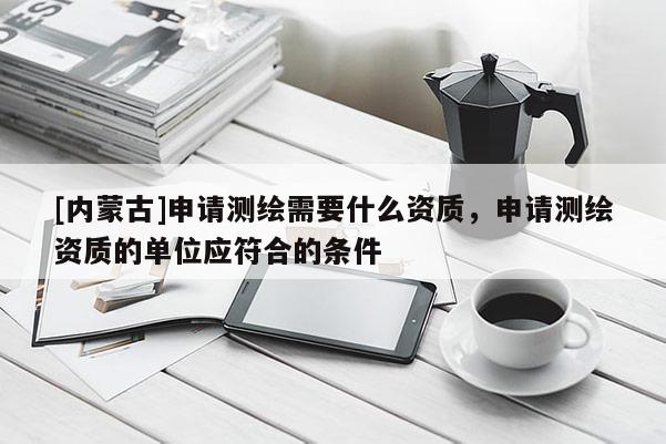 [內蒙古]申請測繪需要什么資質，申請測繪資質的單位應符合的條件