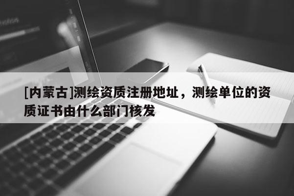 [內蒙古]測繪資質注冊地址，測繪單位的資質證書由什么部門核發