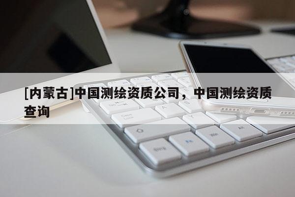 [內蒙古]中國測繪資質公司，中國測繪資質查詢