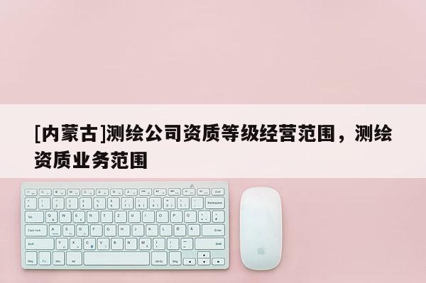 [內蒙古]測繪公司資質等級經營范圍，測繪資質業務范圍
