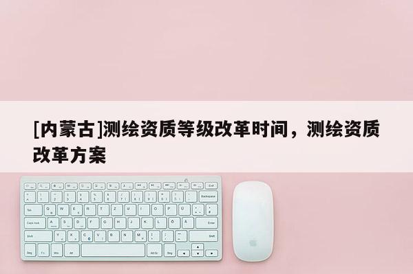 [內(nèi)蒙古]測繪資質(zhì)等級(jí)改革時(shí)間，測繪資質(zhì)改革方案