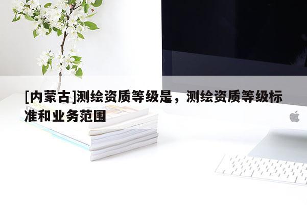 [內蒙古]測繪資質等級是，測繪資質等級標準和業務范圍
