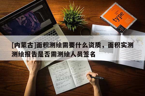 [內蒙古]面積測繪需要什么資質，面積實測測繪報告是否需測繪人員簽名