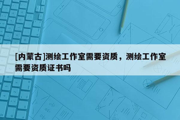 [內蒙古]測繪工作室需要資質，測繪工作室需要資質證書嗎
