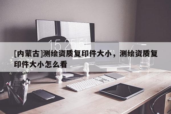 [內(nèi)蒙古]測(cè)繪資質(zhì)復(fù)印件大小，測(cè)繪資質(zhì)復(fù)印件大小怎么看