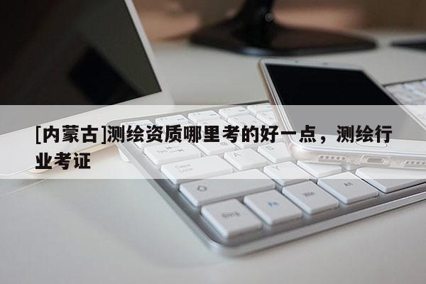 [內蒙古]測繪資質哪里考的好一點，測繪行業考證