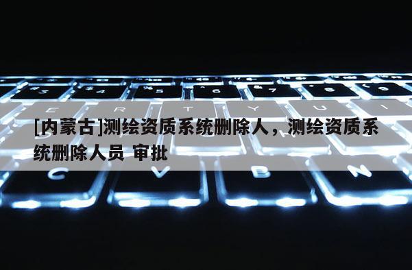[內(nèi)蒙古]測繪資質(zhì)系統(tǒng)刪除人，測繪資質(zhì)系統(tǒng)刪除人員 審批