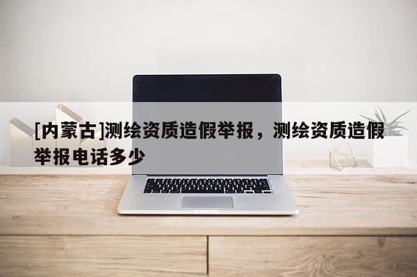 [內蒙古]測繪資質造假舉報，測繪資質造假舉報電話多少