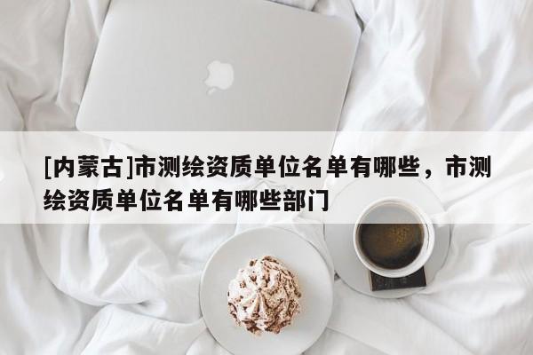 [內蒙古]市測繪資質單位名單有哪些，市測繪資質單位名單有哪些部門