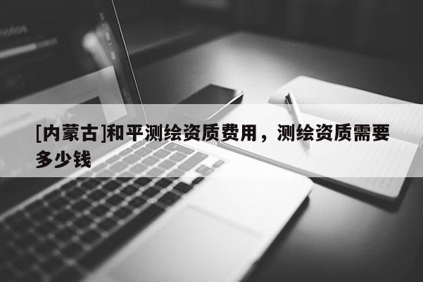 [內蒙古]和平測繪資質費用，測繪資質需要多少錢