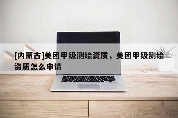 [內蒙古]美團甲級測繪資質，美團甲級測繪資質怎么申請
