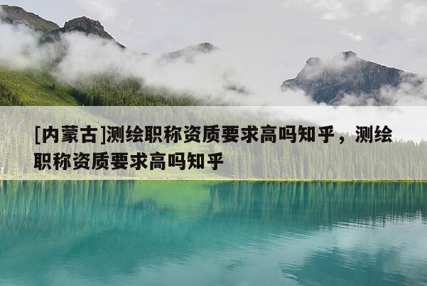 [內蒙古]測繪職稱資質要求高嗎知乎，測繪職稱資質要求高嗎知乎