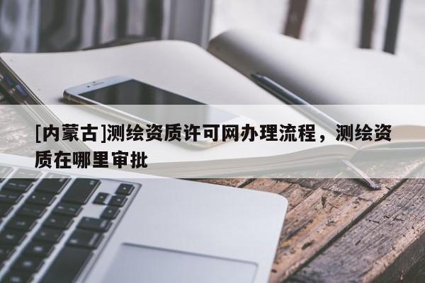 [內蒙古]測繪資質許可網辦理流程，測繪資質在哪里審批