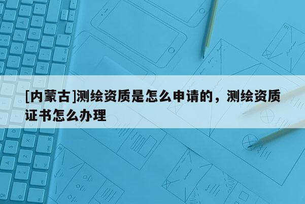 [內蒙古]測繪資質是怎么申請的，測繪資質證書怎么辦理