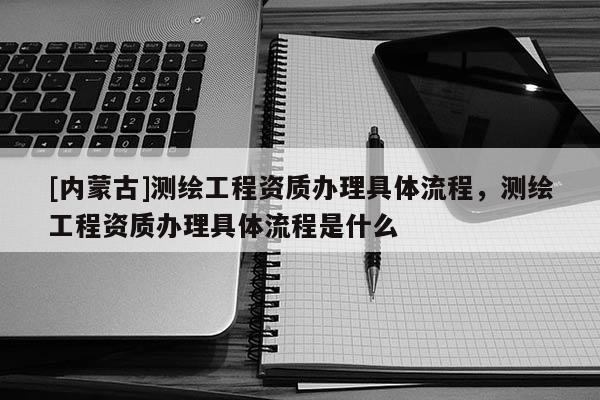 [內蒙古]測繪工程資質辦理具體流程，測繪工程資質辦理具體流程是什么