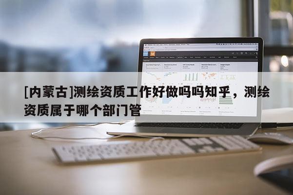 [內蒙古]測繪資質工作好做嗎嗎知乎，測繪資質屬于哪個部門管