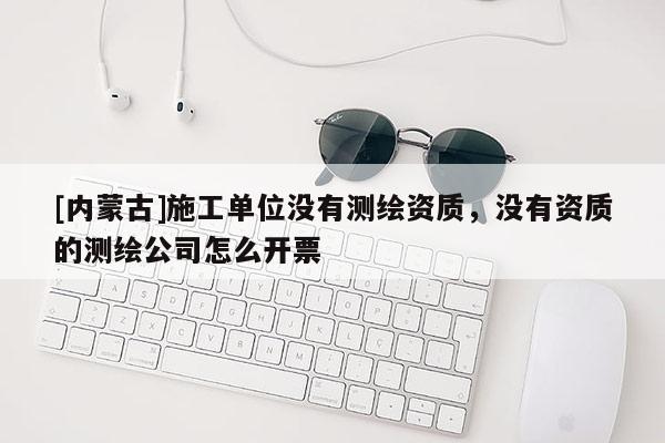 [內(nèi)蒙古]施工單位沒(méi)有測(cè)繪資質(zhì)，沒(méi)有資質(zhì)的測(cè)繪公司怎么開(kāi)票