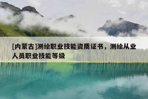 [內(nèi)蒙古]測(cè)繪職業(yè)技能資質(zhì)證書(shū)，測(cè)繪從業(yè)人員職業(yè)技能等級(jí)