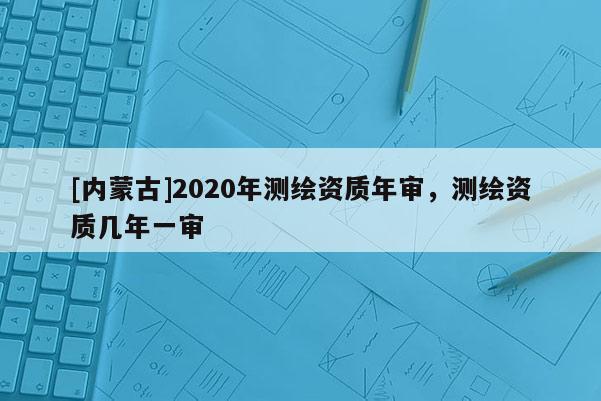 [內蒙古]2020年測繪資質年審，測繪資質幾年一審