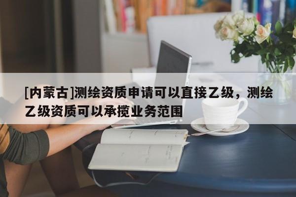 [內蒙古]測繪資質申請可以直接乙級，測繪乙級資質可以承攬業務范圍