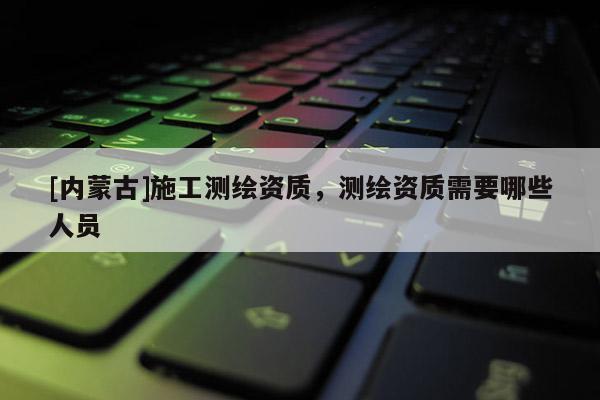 [內蒙古]施工測繪資質，測繪資質需要哪些人員