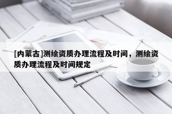 [內蒙古]測繪資質辦理流程及時間，測繪資質辦理流程及時間規定