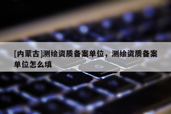 [內蒙古]測繪資質備案單位，測繪資質備案單位怎么填